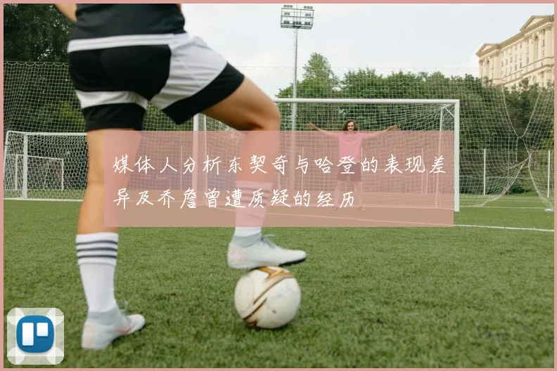 媒体人分析东契奇与哈登的表现差异及乔詹曾遭质疑的经历