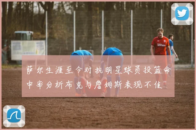 萨尔生涯至今对抗明星球员投篮命中率分析布克与詹姆斯表现不佳