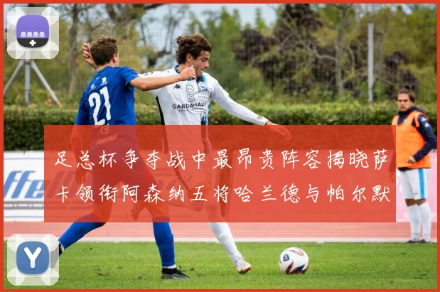 足总杯争夺战中最昂贵阵容揭晓萨卡领衔阿森纳五将哈兰德与帕尔默同在列