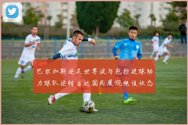 巴尔加斯逆足世界波与包抄进球助力球队逆转吉达国民展现绝佳状态