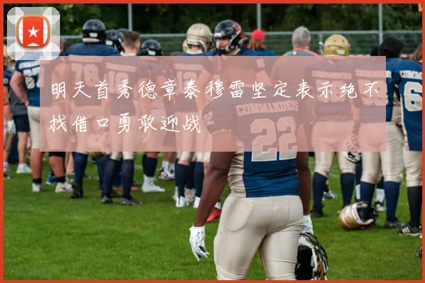 明天首秀德章泰穆雷坚定表示绝不找借口勇敢迎战