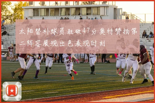 太阳替补球员狂砍47分奥特赞扬第二阵容展现出色表现时刻