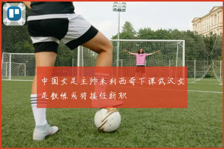 中国女足主帅米利西奇下课武汉女足教练或将接任新职