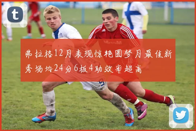 弗拉格12月表现惊艳圆梦月最佳新秀场均24分6板4助效率超高