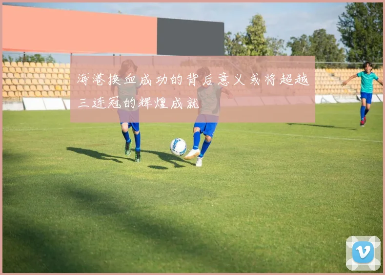 海港换血成功的背后意义或将超越三连冠的辉煌成就