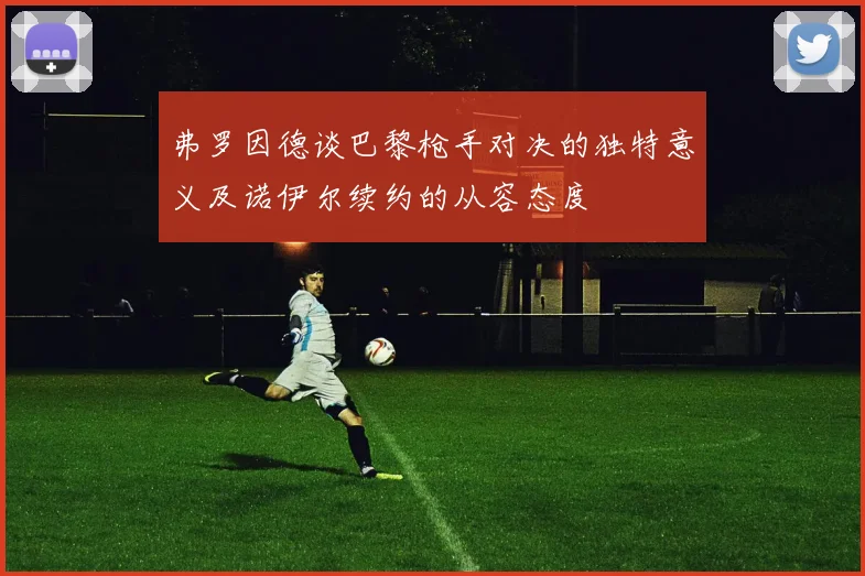 弗罗因德谈巴黎枪手对决的独特意义及诺伊尔续约的从容态度