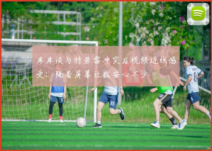 库库谈与特劳雷冲突后视频连线感受：隔着屏幕让我安心不少