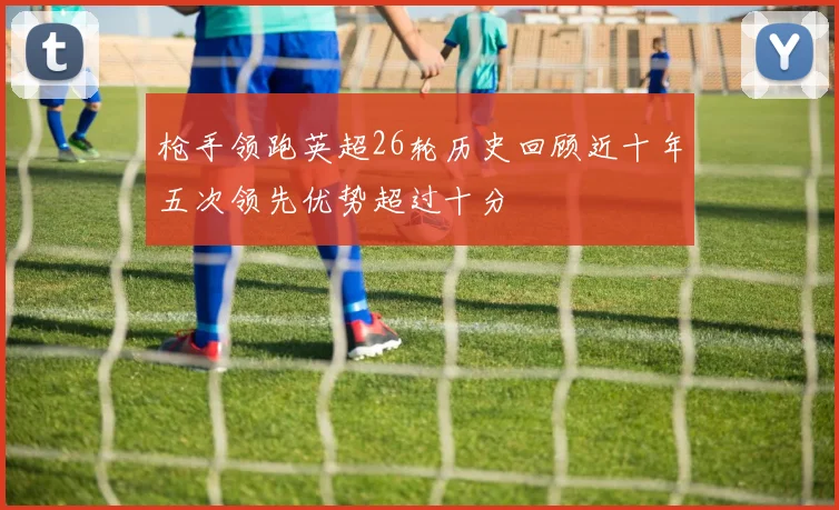 枪手领跑英超26轮历史回顾近十年五次领先优势超过十分