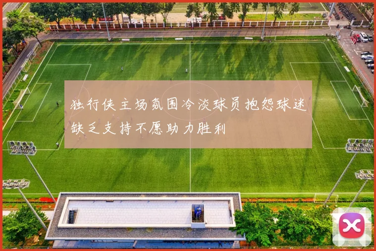 独行侠主场氛围冷淡球员抱怨球迷缺乏支持不愿助力胜利
