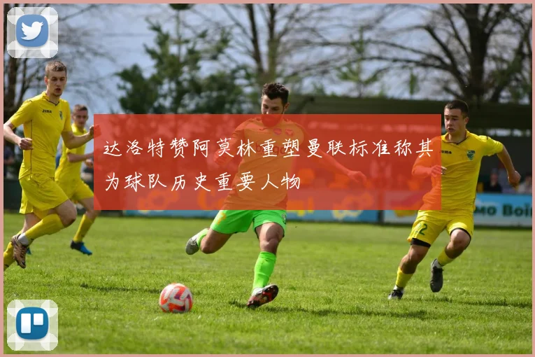 达洛特赞阿莫林重塑曼联标准称其为球队历史重要人物