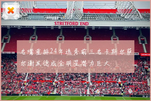 名嘴重排24年选秀前三名卡斯尔萨尔谢泼德成全明星潜力巨大