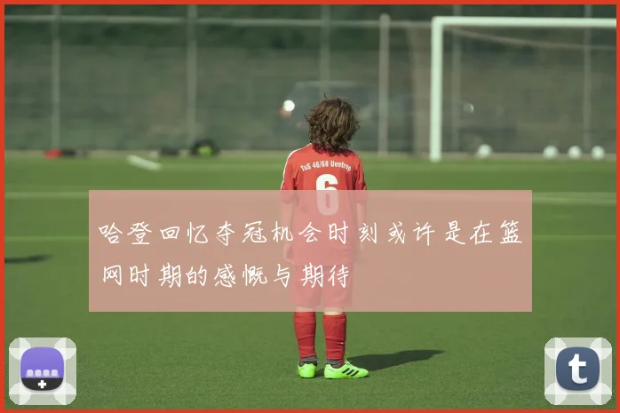 哈登回忆夺冠机会时刻或许是在篮网时期的感慨与期待