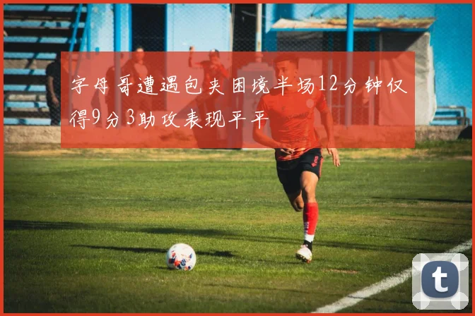字母哥遭遇包夹困境半场12分钟仅得9分3助攻表现平平