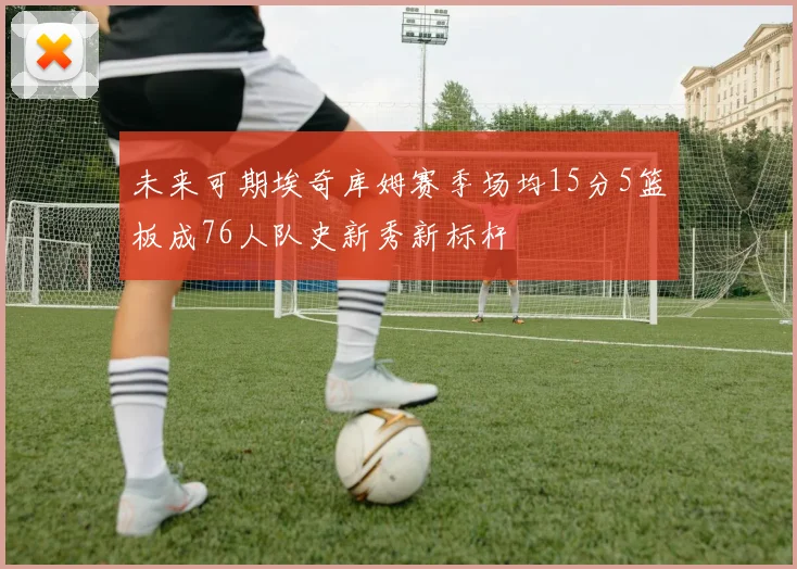 未来可期埃奇库姆赛季场均15分5篮板成76人队史新秀新标杆