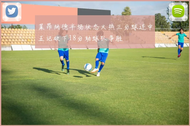 莱昂纳德半场状态火热三分球连中五记砍下18分助球队争胜