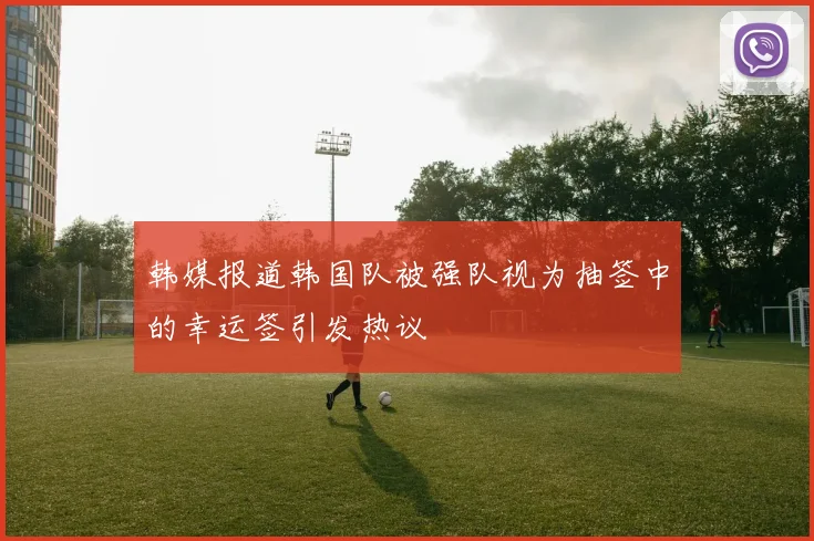 韩媒报道韩国队被强队视为抽签中的幸运签引发热议