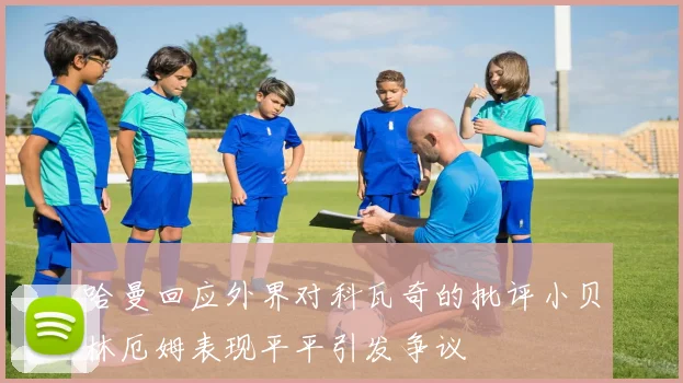 哈曼回应外界对科瓦奇的批评小贝林厄姆表现平平引发争议