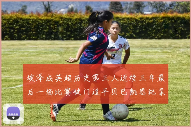 埃泽成英超历史第三人连续三年最后一场比赛破门追平贝巴凯恩纪录