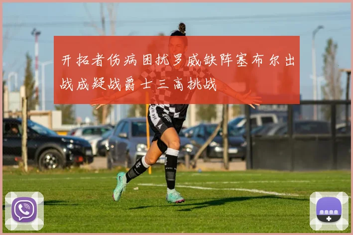 开拓者伤病困扰罗威缺阵塞布尔出战成疑战爵士三高挑战