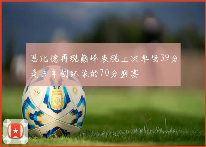 恩比德再现巅峰表现上次单场39分是去年创纪录的70分盛宴