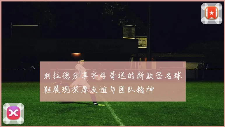 利拉德分享字母哥送的新款签名球鞋展现深厚友谊与团队精神