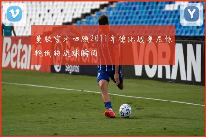 曼联官方回顾2011年德比战鲁尼惊艳倒钩进球瞬间