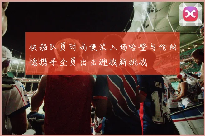 快船队员时尚便装入场哈登与伦纳德携手全员出击迎战新挑战