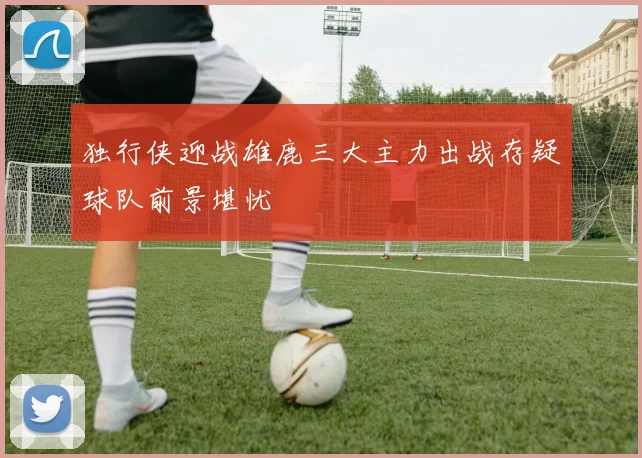 独行侠迎战雄鹿三大主力出战存疑球队前景堪忧