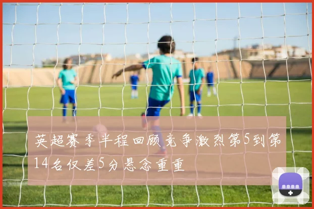 英超赛季半程回顾竞争激烈第5到第14名仅差5分悬念重重
