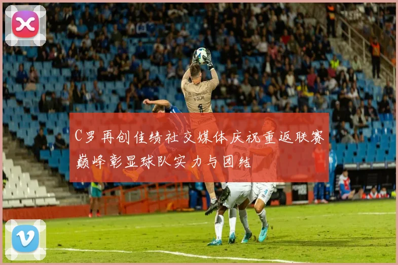 C罗再创佳绩社交媒体庆祝重返联赛巅峰彰显球队实力与团结