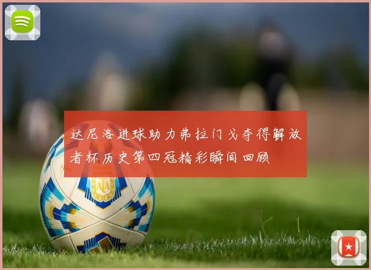 达尼洛进球助力弗拉门戈夺得解放者杯历史第四冠精彩瞬间回顾