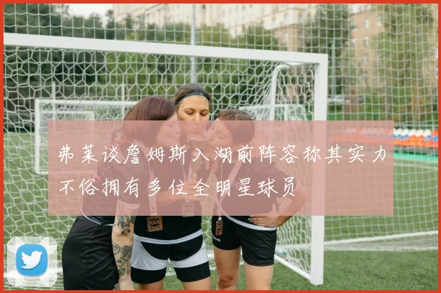 弗莱谈詹姆斯入湖前阵容称其实力不俗拥有多位全明星球员