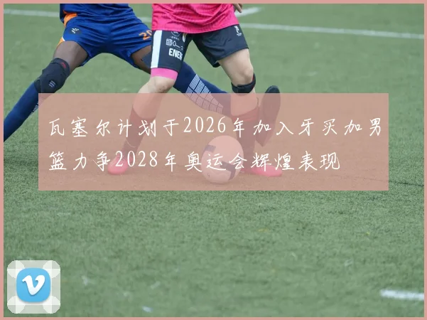瓦塞尔计划于2026年加入牙买加男篮力争2028年奥运会辉煌表现