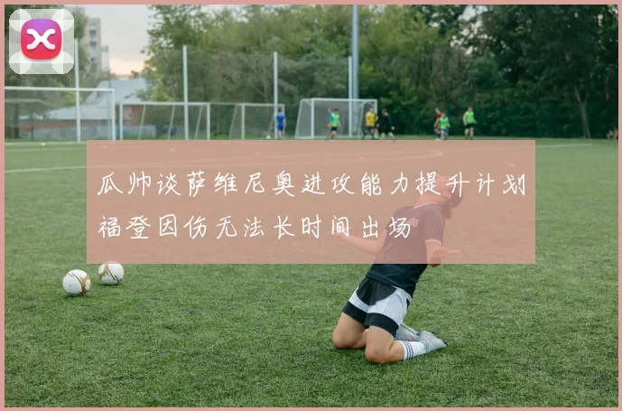 瓜帅谈萨维尼奥进攻能力提升计划福登因伤无法长时间出场