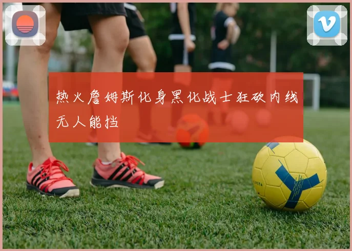 热火詹姆斯化身黑化战士狂砍内线无人能挡