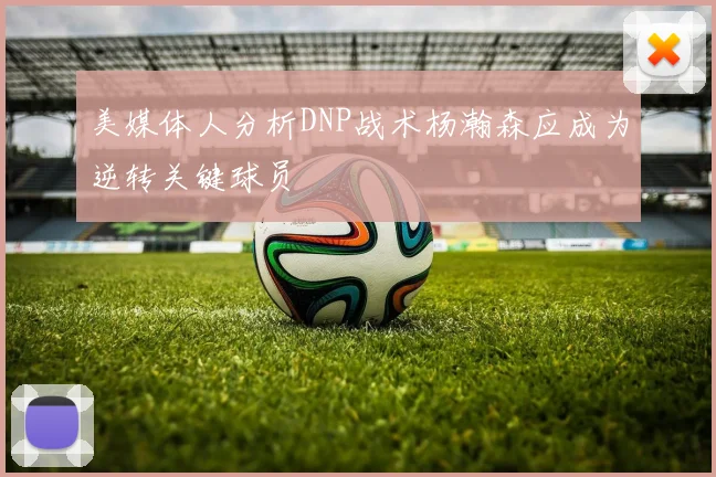 美媒体人分析DNP战术杨瀚森应成为逆转关键球员