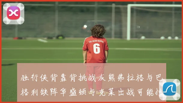 独行侠背靠背挑战灰熊弗拉格与巴格利缺阵华盛顿与克莱出战可能性微小