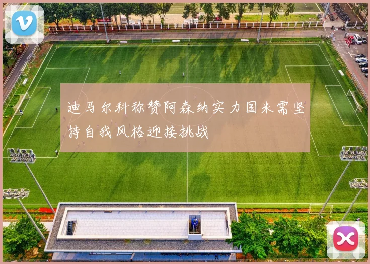 迪马尔科称赞阿森纳实力国米需坚持自我风格迎接挑战