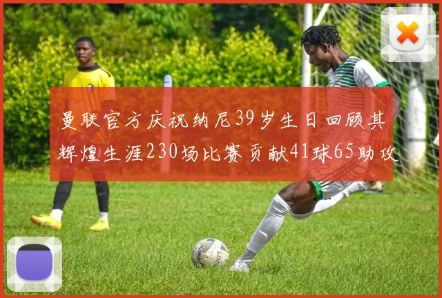 曼联官方庆祝纳尼39岁生日回顾其辉煌生涯230场比赛贡献41球65助攻