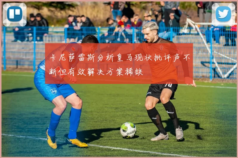 卡尼萨雷斯分析皇马现状批评声不断但有效解决方案稀缺