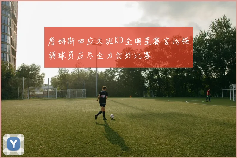 詹姆斯回应文班KD全明星赛言论强调球员应尽全力打好比赛