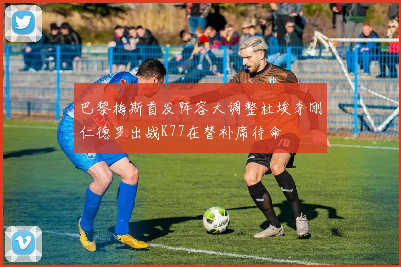 巴黎梅斯首发阵容大调整杜埃李刚仁德罗出战K77在替补席待命