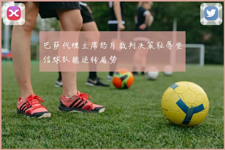 巴萨代理主席怒斥裁判决策耻辱坚信球队能逆转局势