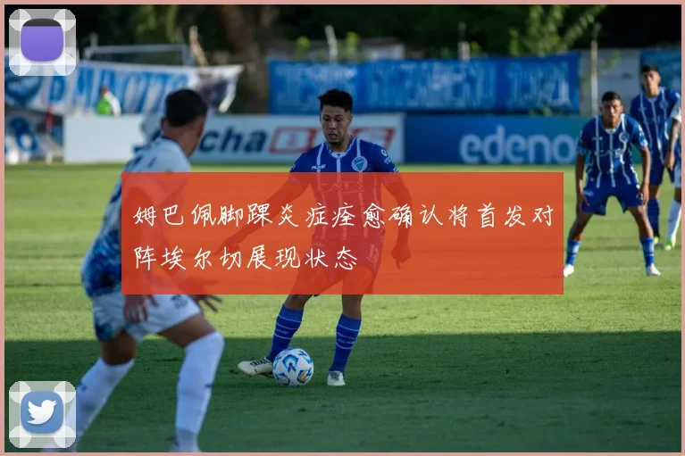 姆巴佩脚踝炎症痊愈确认将首发对阵埃尔切展现状态