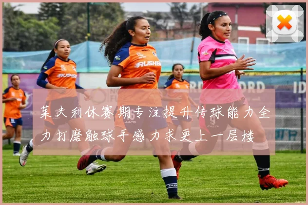 莱夫利休赛期专注提升传球能力全力打磨触球手感力求更上一层楼